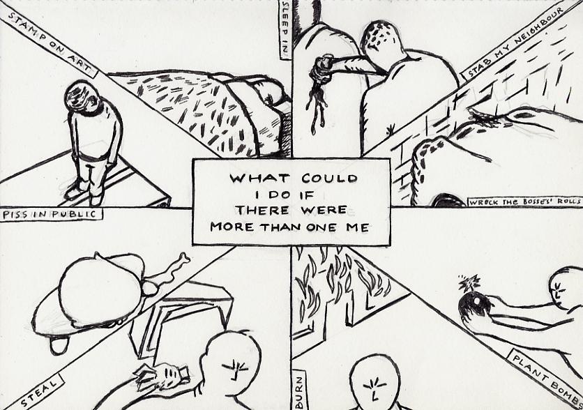 Geert Dekkers - a drawing a day at nznl.com - WHAT COULD I DO IF THERE WERE MORE THAN ONE ME?
SLEEP IN
STAB MY NEIGHBOUR
WRECK THE BOSSES ROLLS
BURN
STEAL
PISS IN PUBLIC
STAMP ON ART
drawing
